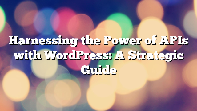 Harnessing the Power of APIs with WordPress: A Strategic Guide