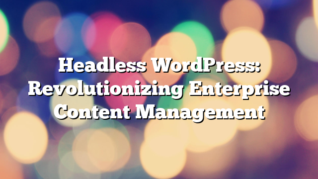 Headless WordPress: Revolutionizing Enterprise Content Management