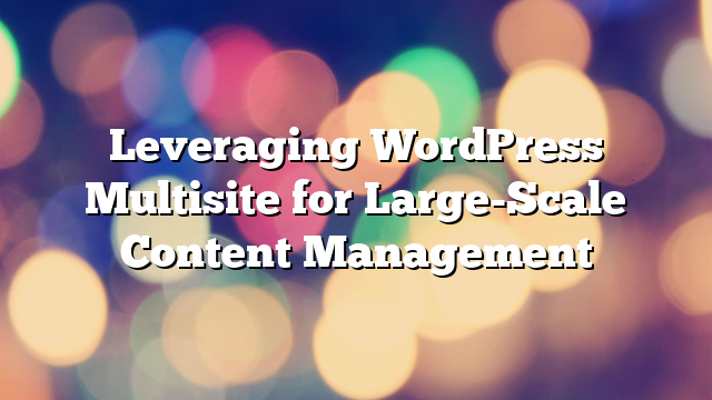 Leveraging WordPress Multisite for Large-Scale Content Management