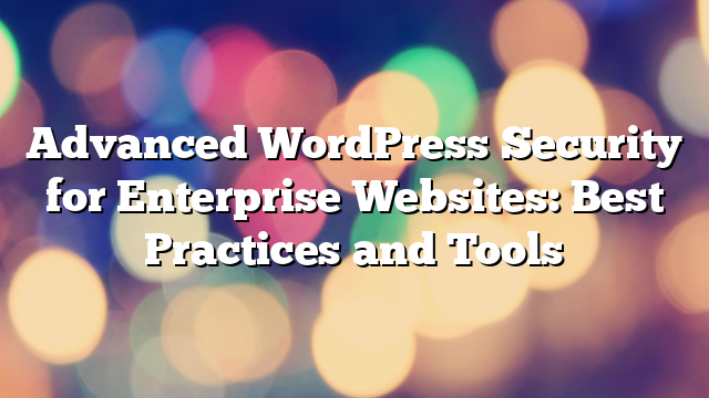 Advanced WordPress Security for Enterprise Websites: Best Practices and Tools