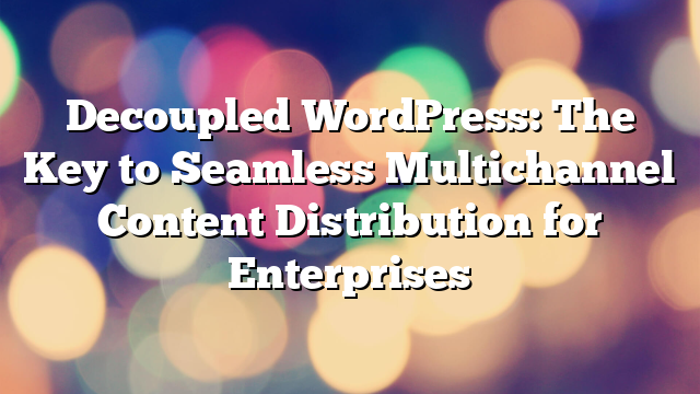 Decoupled WordPress: The Key to Seamless Multichannel Content Distribution for Enterprises