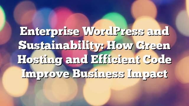 Enterprise WordPress and Sustainability: How Green Hosting and Efficient Code Improve Business Impact