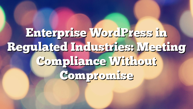Enterprise WordPress in Regulated Industries: Meeting Compliance Without Compromise