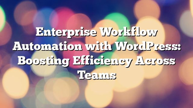 Enterprise Workflow Automation with WordPress: Boosting Efficiency Across Teams