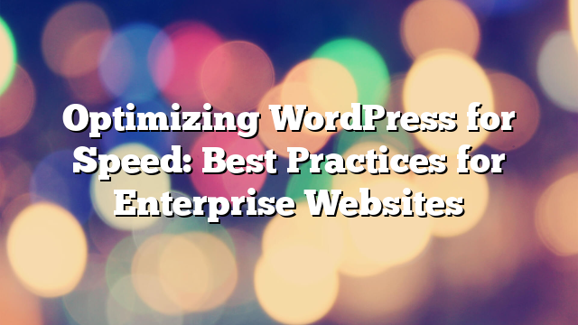 Optimizing WordPress for Speed: Best Practices for Enterprise Websites