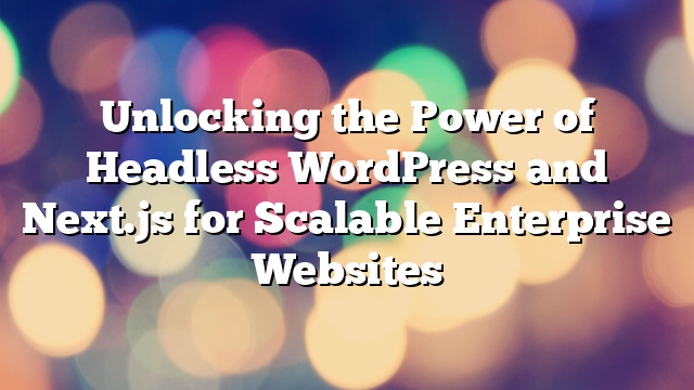 Unlocking the Power of Headless WordPress and Next.js for Scalable Enterprise Websites