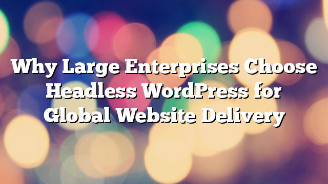 Why Large Enterprises Choose Headless WordPress for Global Website Delivery